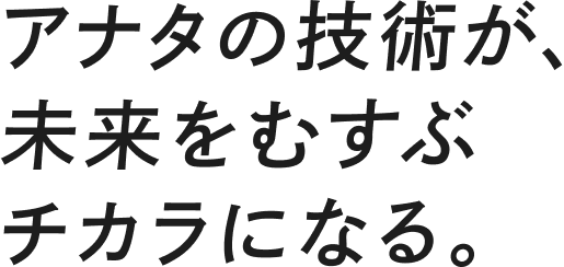 アナタの技術が、未来をむすぶチカラになる。
